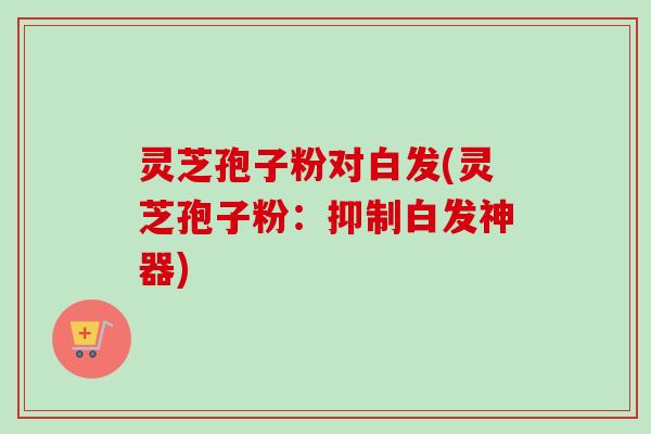 灵芝孢子粉对白发(灵芝孢子粉:抑制白发神器) 灵芝孢子粉对白发(灵芝孢子粉:抑制白发神器)
