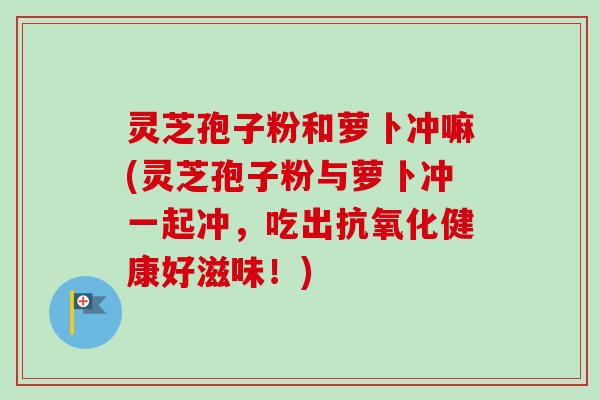 灵芝孢子粉和萝卜冲嘛(灵芝孢子粉与萝卜冲一起冲,吃出健康好滋味!) 灵芝孢子粉和萝卜冲嘛(灵芝孢子粉与萝卜冲一起冲,吃出健康好滋味!)