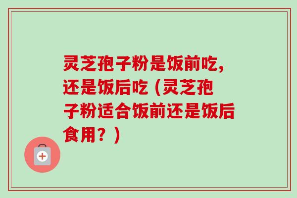 灵芝孢子粉是饭前吃,还是饭后吃 (灵芝孢子粉适合饭前还是饭后食用?) 灵芝孢子粉是饭前吃,还是饭后吃 (灵芝孢子粉适合饭前还是饭后食用?)