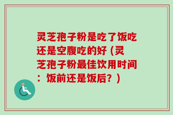 灵芝孢子粉是吃了饭吃还是空腹吃的好 (灵芝孢子粉佳饮用时间：饭前还是饭后？)