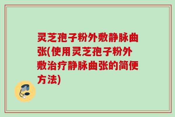 灵芝孢子粉外敷静脉曲张(使用灵芝孢子粉外敷静脉曲张的简便方法) 灵芝孢子粉外敷静脉曲张(使用灵芝孢子粉外敷静脉曲张的简便方法)