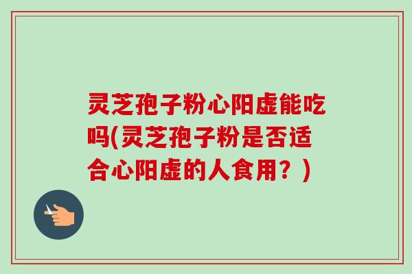 灵芝孢子粉心阳虚能吃吗(灵芝孢子粉是否适合心阳虚的人食用？)