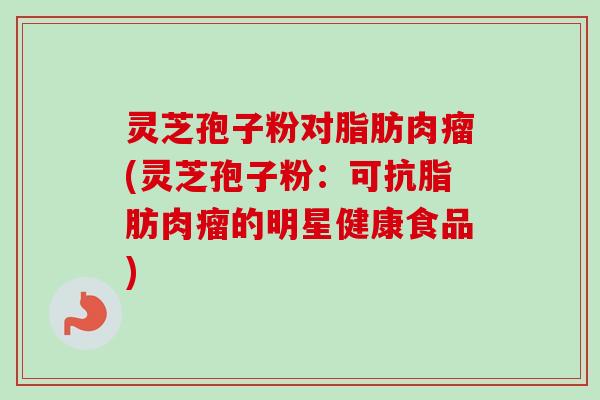 灵芝孢子粉对脂肪肉瘤(灵芝孢子粉:可抗脂肪肉瘤的明星健康食品) 灵芝孢子粉对脂肪肉瘤(灵芝孢子粉:可抗脂肪肉瘤的明星健康食品)