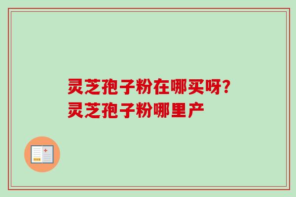 灵芝孢子粉在哪买呀?灵芝孢子粉哪里产 灵芝孢子粉在哪买呀?灵芝孢子粉哪里产