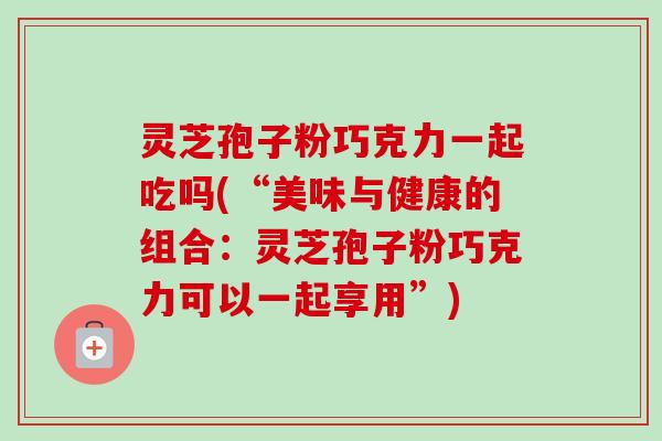 灵芝孢子粉巧克力一起吃吗(“美味与健康的组合:灵芝孢子粉巧克力可以一起享用”) 灵芝孢子粉巧克力一起吃吗(“美味与健康的组合:灵芝孢子粉巧克力可以一起享用”)