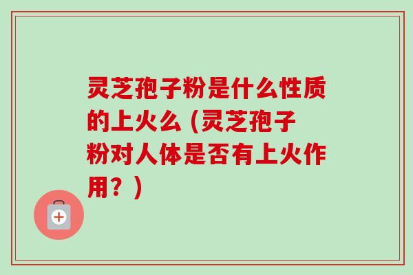 灵芝孢子粉是什么性质的上火么 (灵芝孢子粉对人体是否有上火作用?) 灵芝孢子粉是什么性质的上火么 (灵芝孢子粉对人体是否有上火作用?)