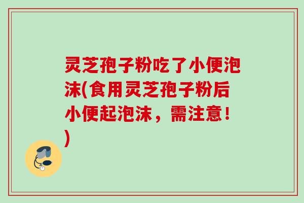 灵芝孢子粉吃了小便泡沫(食用灵芝孢子粉后小便起泡沫,需注意!) 灵芝孢子粉吃了小便泡沫(食用灵芝孢子粉后小便起泡沫,需注意!)