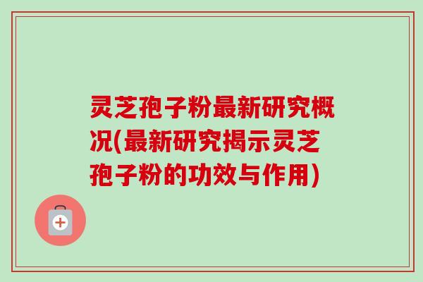 灵芝孢子粉新研究概况(新研究揭示灵芝孢子粉的功效与作用) 灵芝孢子粉新研究概况(新研究揭示灵芝孢子粉的功效与作用)