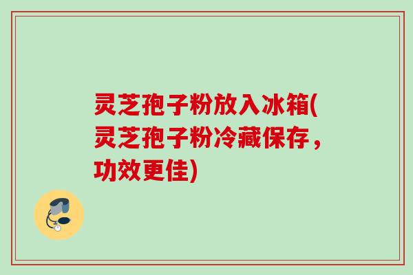 灵芝孢子粉放入冰箱(灵芝孢子粉冷藏保存,功效更佳) 灵芝孢子粉放入冰箱(灵芝孢子粉冷藏保存,功效更佳)