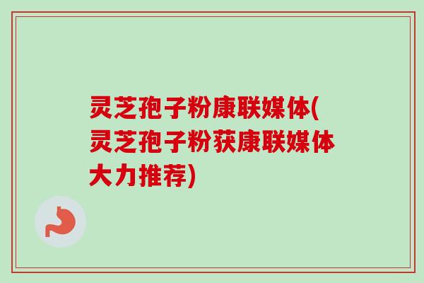 灵芝孢子粉康联媒体(灵芝孢子粉获康联媒体大力推荐) 灵芝孢子粉康联媒体(灵芝孢子粉获康联媒体大力推荐)