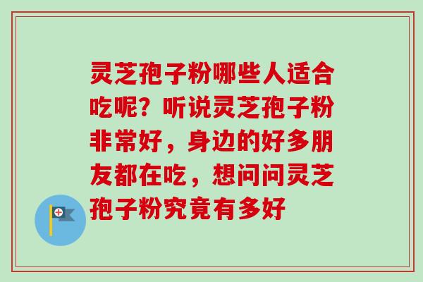 灵芝孢子粉哪些人适合吃呢?听说灵芝孢子粉非常好,身边的好多朋友都在吃,想问问灵芝孢子粉究竟有多好 灵芝孢子粉哪些人适合吃呢?听说灵芝孢子粉非常好,身边的好多朋友都在吃,想问问灵芝孢子粉究竟有多好