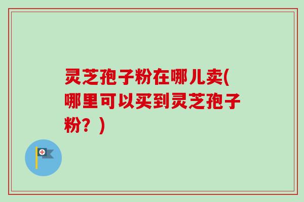 灵芝孢子粉在哪儿卖(哪里可以买到灵芝孢子粉?) 灵芝孢子粉在哪儿卖(哪里可以买到灵芝孢子粉?)