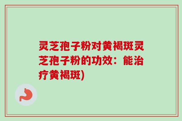 灵芝孢子粉对黄褐斑灵芝孢子粉的功效:能黄褐斑) 灵芝孢子粉对黄褐斑灵芝孢子粉的功效:能黄褐斑)