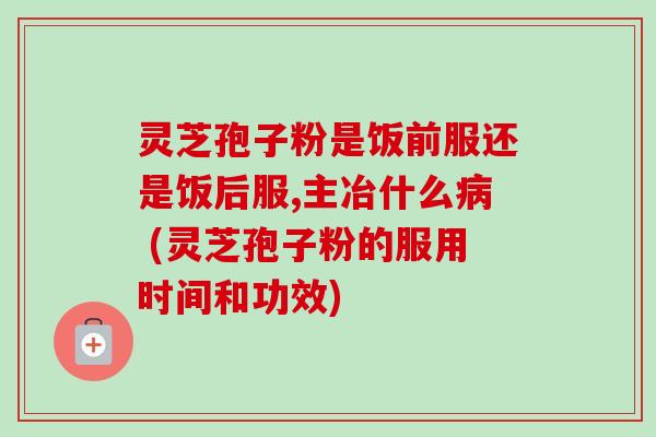 灵芝孢子粉是饭前服还是饭后服,主冶什么 (灵芝孢子粉的服用时间和功效) 灵芝孢子粉是饭前服还是饭后服,主冶什么 (灵芝孢子粉的服用时间和功效)