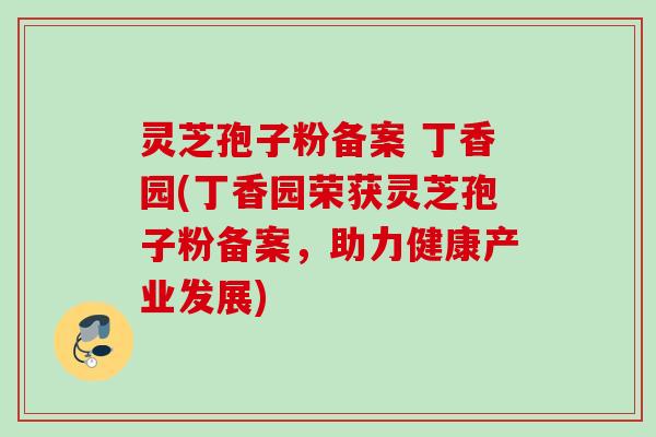 灵芝孢子粉备案 丁香园(丁香园荣获灵芝孢子粉备案,助力健康产业发展) 灵芝孢子粉备案 丁香园(丁香园荣获灵芝孢子粉备案,助力健康产业发展)