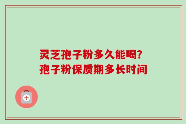 灵芝孢子粉多久能喝?孢子粉保质期多长时间 灵芝孢子粉多久能喝?孢子粉保质期多长时间