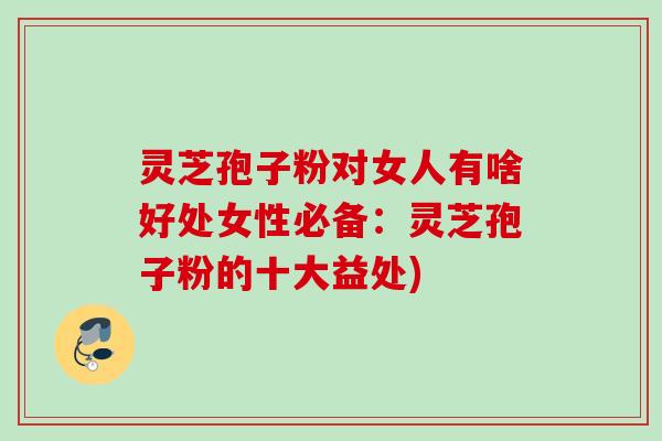 灵芝孢子粉对女人有啥好处女性必备：灵芝孢子粉的十大益处)