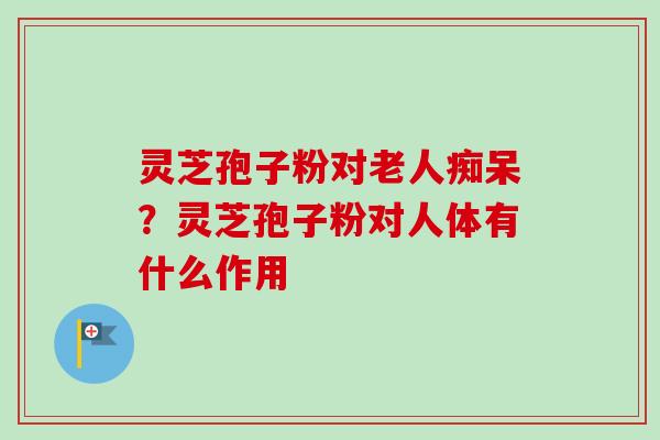 灵芝孢子粉对老人痴呆?灵芝孢子粉对人体有什么作用 灵芝孢子粉对老人痴呆?灵芝孢子粉对人体有什么作用