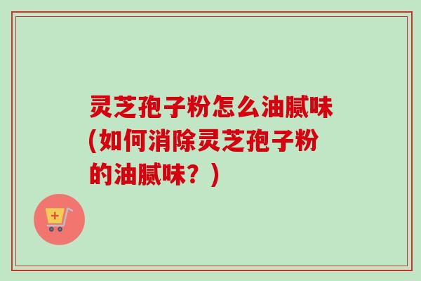 灵芝孢子粉怎么油腻味(如何消除灵芝孢子粉的油腻味?) 灵芝孢子粉怎么油腻味(如何消除灵芝孢子粉的油腻味?)