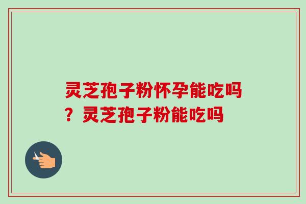 灵芝孢子粉怀孕能吃吗？灵芝孢子粉能吃吗