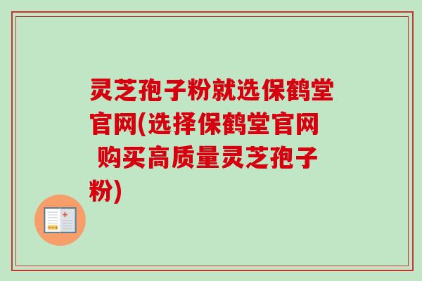 灵芝孢子粉就选保鹤堂官网(选择保鹤堂官网 购买高质量灵芝孢子粉) 灵芝孢子粉就选保鹤堂官网(选择保鹤堂官网 购买高质量灵芝孢子粉)