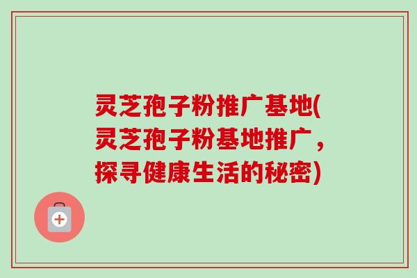 灵芝孢子粉推广基地(灵芝孢子粉基地推广，探寻健康生活的秘密)