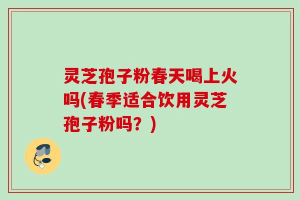 灵芝孢子粉春天喝上火吗(春季适合饮用灵芝孢子粉吗?) 灵芝孢子粉春天喝上火吗(春季适合饮用灵芝孢子粉吗?)