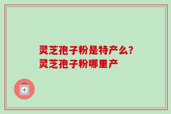 灵芝孢子粉是特产么?灵芝孢子粉哪里产 灵芝孢子粉是特产么?灵芝孢子粉哪里产