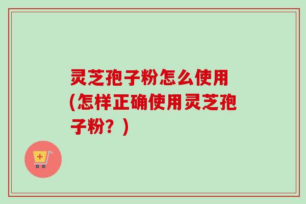 灵芝孢子粉怎么使用 (怎样正确使用灵芝孢子粉?) 灵芝孢子粉怎么使用 (怎样正确使用灵芝孢子粉?)