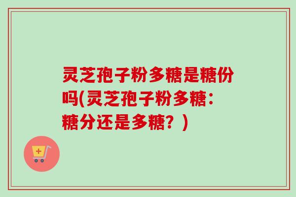 灵芝孢子粉多糖是糖份吗(灵芝孢子粉多糖:糖分还是多糖?) 灵芝孢子粉多糖是糖份吗(灵芝孢子粉多糖:糖分还是多糖?)
