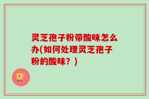 灵芝孢子粉带酸味怎么办(如何处理灵芝孢子粉的酸味?) 灵芝孢子粉带酸味怎么办(如何处理灵芝孢子粉的酸味?)