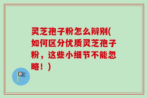 灵芝孢子粉怎么辩别(如何区分优质灵芝孢子粉,这些小细节不能忽略!) 灵芝孢子粉怎么辩别(如何区分优质灵芝孢子粉,这些小细节不能忽略!)