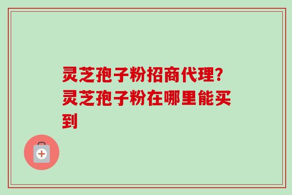 灵芝孢子粉招商代理?灵芝孢子粉在哪里能买到 灵芝孢子粉招商代理?灵芝孢子粉在哪里能买到