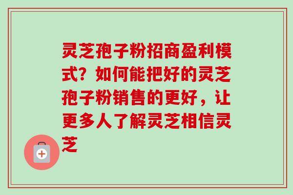 灵芝孢子粉招商盈利模式？如何能把好的灵芝孢子粉销售的更好，让更多人了解灵芝相信灵芝