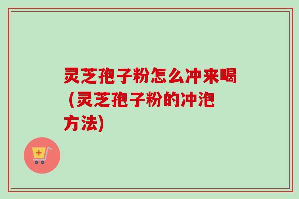 灵芝孢子粉怎么冲来喝 (灵芝孢子粉的冲泡方法) 灵芝孢子粉怎么冲来喝 (灵芝孢子粉的冲泡方法)