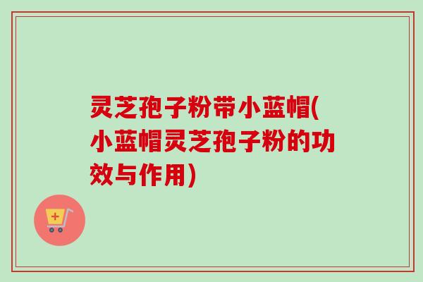 灵芝孢子粉带小蓝帽(小蓝帽灵芝孢子粉的功效与作用) 灵芝孢子粉带小蓝帽(小蓝帽灵芝孢子粉的功效与作用)