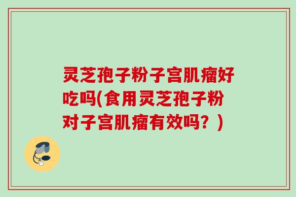 灵芝孢子粉子宫好吃吗(食用灵芝孢子粉对子宫有效吗？)