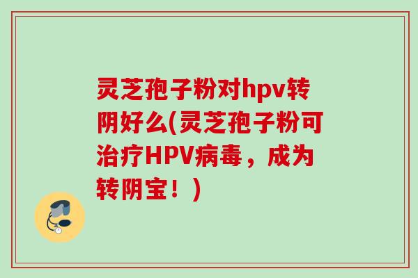 灵芝孢子粉对hpv转阴好么(灵芝孢子粉可HPV,成为转阴宝!) 灵芝孢子粉对hpv转阴好么(灵芝孢子粉可HPV,成为转阴宝!)