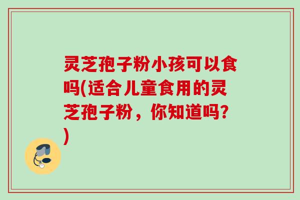 灵芝孢子粉小孩可以食吗(适合儿童食用的灵芝孢子粉,你知道吗?) 灵芝孢子粉小孩可以食吗(适合儿童食用的灵芝孢子粉,你知道吗?)