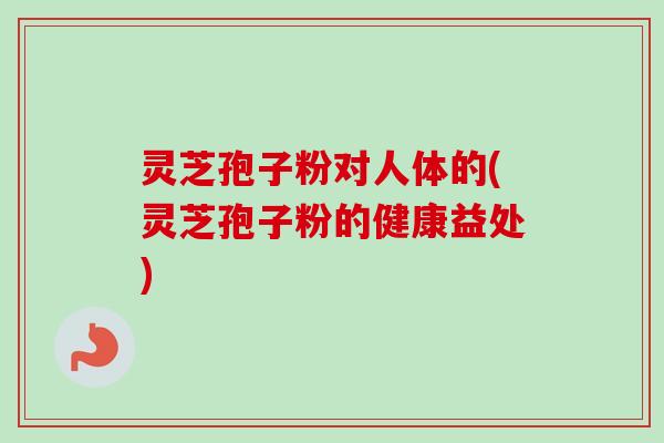 灵芝孢子粉对人体的(灵芝孢子粉的健康益处) 灵芝孢子粉对人体的(灵芝孢子粉的健康益处)