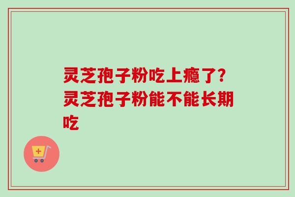 灵芝孢子粉吃上瘾了?灵芝孢子粉能不能长期吃 灵芝孢子粉吃上瘾了?灵芝孢子粉能不能长期吃