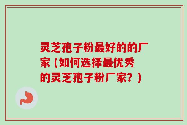 灵芝孢子粉好的的厂家 (如何选择优秀的灵芝孢子粉厂家？)