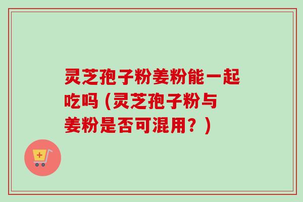灵芝孢子粉姜粉能一起吃吗 (灵芝孢子粉与姜粉是否可混用?) 灵芝孢子粉姜粉能一起吃吗 (灵芝孢子粉与姜粉是否可混用?)