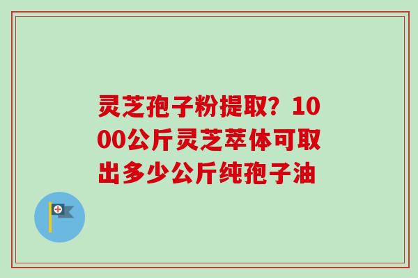 灵芝孢子粉提取？1000公斤灵芝萃体可取出多少公斤纯孢子油