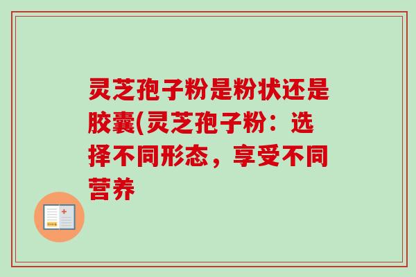 灵芝孢子粉是粉状还是胶囊(灵芝孢子粉：选择不同形态，享受不同营养