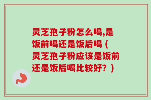 灵芝孢子粉怎么喝,是饭前喝还是饭后喝 (灵芝孢子粉应该是饭前还是饭后喝比较好?) 灵芝孢子粉怎么喝,是饭前喝还是饭后喝 (灵芝孢子粉应该是饭前还是饭后喝比较好?)