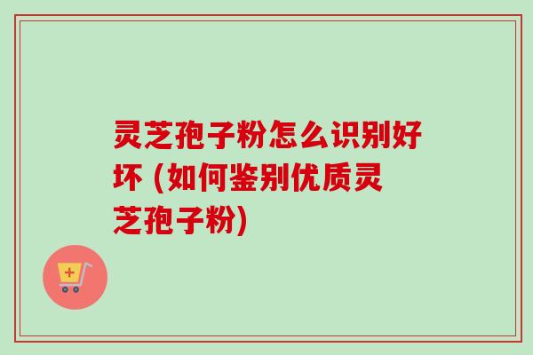 灵芝孢子粉怎么识别好坏 (如何鉴别优质灵芝孢子粉)