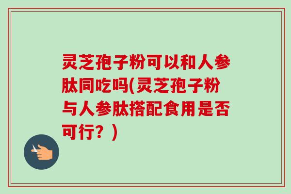 灵芝孢子粉可以和人参肽同吃吗(灵芝孢子粉与人参肽搭配食用是否可行?) 灵芝孢子粉可以和人参肽同吃吗(灵芝孢子粉与人参肽搭配食用是否可行?)