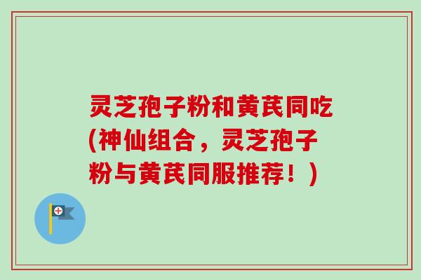 灵芝孢子粉和黄芪同吃(神仙组合，灵芝孢子粉与黄芪同服推荐！)