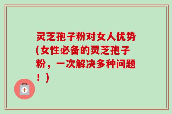 灵芝孢子粉对女人优势(女性必备的灵芝孢子粉,一次解决多种问题!) 灵芝孢子粉对女人优势(女性必备的灵芝孢子粉,一次解决多种问题!)
